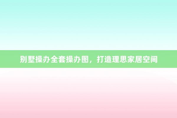 别墅操办全套操办图，打造理思家居空间